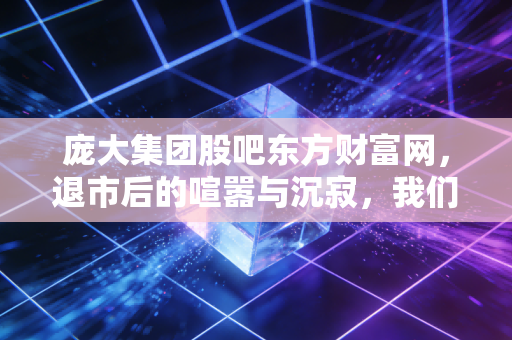 庞大集团股吧东方财富网,退市后的喧嚣与沉寂,我们该如何面对投资的残酷?