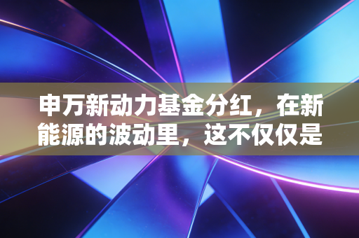 申万新动力基金分红,在新能源的波动里,这不仅仅是一个红包