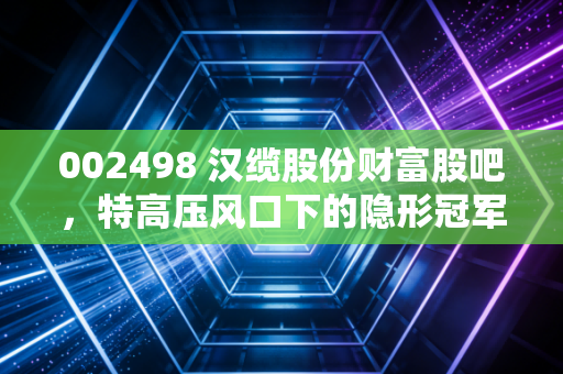 002498 汉缆股份财富股吧,特高压风口下的隐形冠军,是稳健压舱石还是被低估的潜力股?