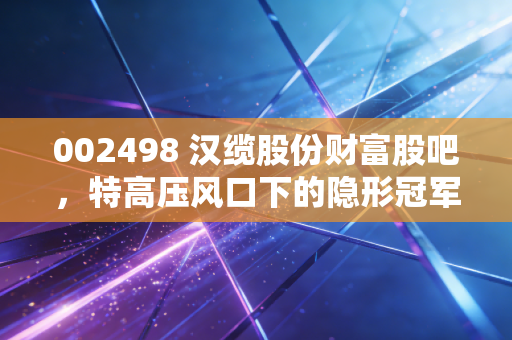002498 汉缆股份财富股吧,特高压风口下的隐形冠军,是稳健压舱石还是被低估的潜力股?