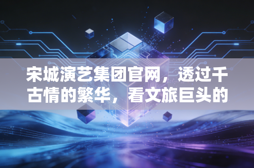 宋城演艺集团官网,透过千古情的繁华,看文旅巨头的转型与坚守