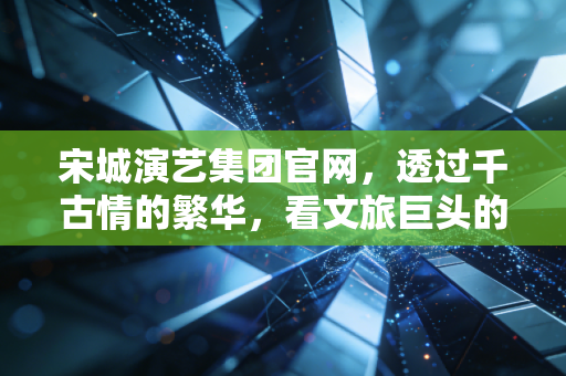 宋城演艺集团官网,透过千古情的繁华,看文旅巨头的转型与坚守