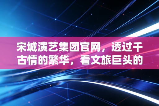 宋城演艺集团官网,透过千古情的繁华,看文旅巨头的转型与坚守