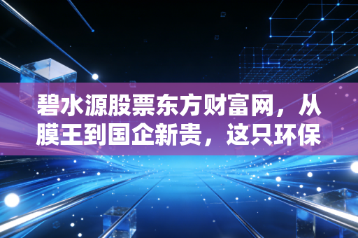 碧水源股票东方财富网，从膜王到国企新贵，这只环保白马还能否重现昔日荣光？