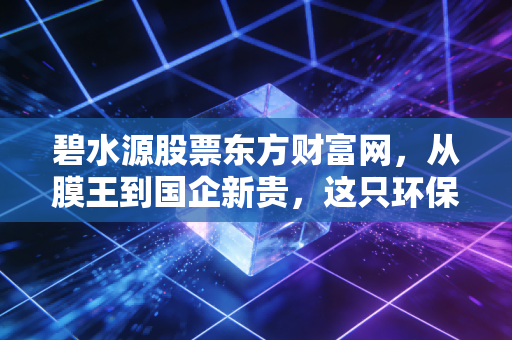 碧水源股票东方财富网，从膜王到国企新贵，这只环保白马还能否重现昔日荣光？