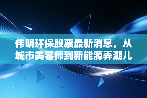 伟明环保股票最新消息,从城市美容师到新能源弄潮儿,这波转型你看懂了吗?