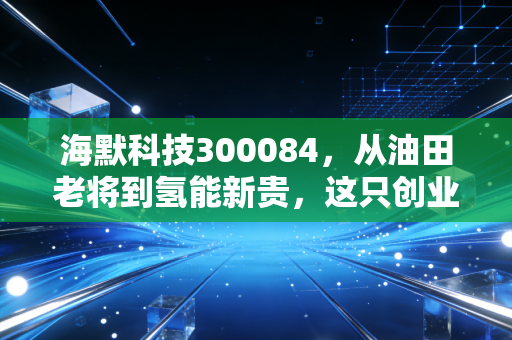 海默科技300084,从油田老将到氢能新贵,这只创业板的穿越周期之路值得赌吗?
