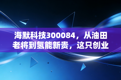 海默科技300084，从油田老将到氢能新贵，这只创业板的穿越周期之路值得赌吗？