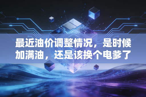 最近油价调整情况，是时候加满油，还是该换个电爹了？