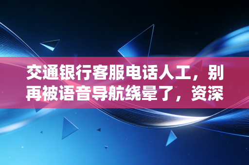 交通银行客服电话人工,别再被语音导航绕晕了,资深财经人教你几招快速接通