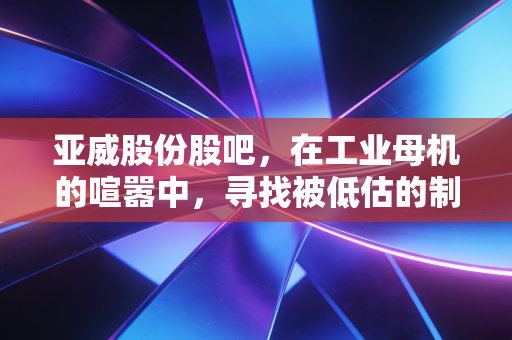 亚威股份股吧,在工业母机的喧嚣中,寻找被低估的制造业脊梁