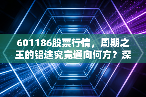 601186股票行情，周期之王的铝途究竟通向何方？深度拆解中国铝业的投资逻辑