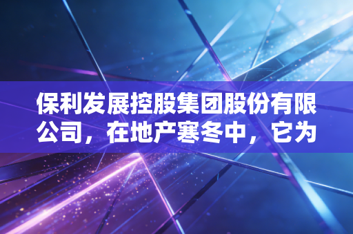 保利发展控股集团股份有限公司,在地产寒冬中,它为何能成为我们最后的安全垫?