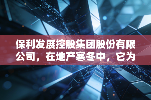 保利发展控股集团股份有限公司,在地产寒冬中,它为何能成为我们最后的安全垫?