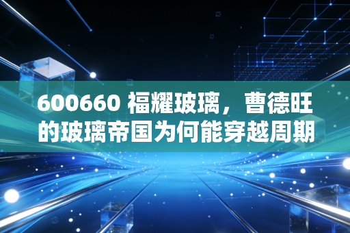 600660 福耀玻璃，曹德旺的玻璃帝国为何能穿越周期，成为A股最硬核的隐形冠军？