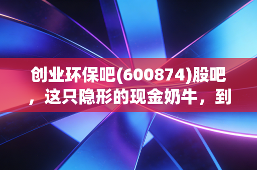 创业环保吧(600874)股吧,这只隐形的现金奶牛,到底是养老股还是磨人的小妖精?