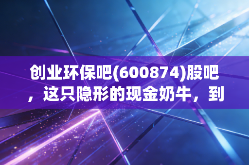 创业环保吧(600874)股吧，这只隐形的现金奶牛，到底是养老股还是磨人的小妖精？