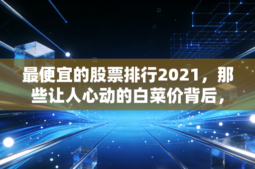 最便宜的股票排行2021,那些让人心动的白菜价背后,究竟是黄金还是陷阱?