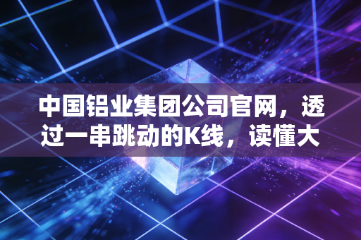 中国铝业集团公司官网,透过一串跳动的K线,读懂大国重器的绿色心跳