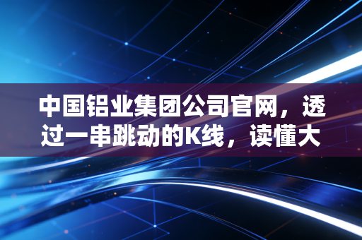 中国铝业集团公司官网，透过一串跳动的K线，读懂大国重器的绿色心跳