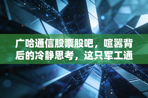 广哈通信股票股吧,喧嚣背后的冷静思考,这只军工通信股还能上车吗?