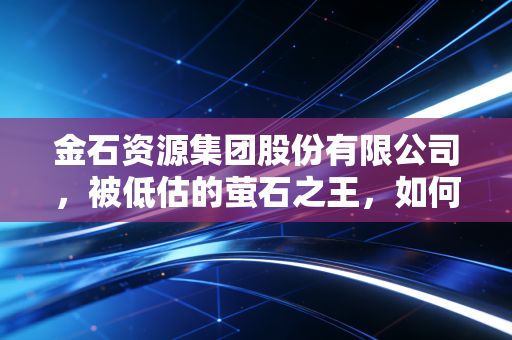 金石资源集团股份有限公司,被低估的萤石之王,如何在新能源浪潮中坐收渔利?