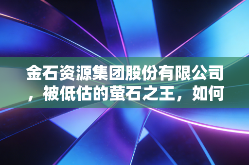金石资源集团股份有限公司，被低估的萤石之王，如何在新能源浪潮中坐收渔利？
