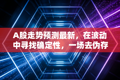 A股走势预测最新,在波动中寻找确定性,一场去伪存真的结构性变革