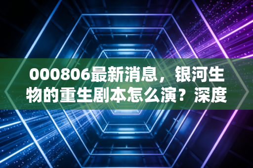 000806最新消息,银河生物的重生剧本怎么演?深度复盘与散户生存指南