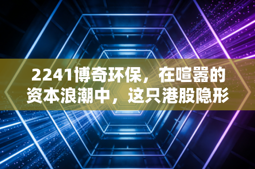 2241博奇环保，在喧嚣的资本浪潮中，这只港股隐形冠军是否值得你长期坚守？