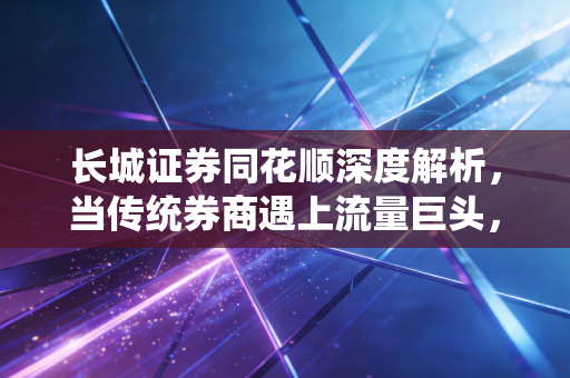 长城证券同花顺深度解析,当传统券商遇上流量巨头,散户的春天真的来了吗?
