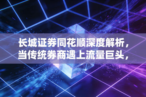 长城证券同花顺深度解析，当传统券商遇上流量巨头，散户的春天真的来了吗？
