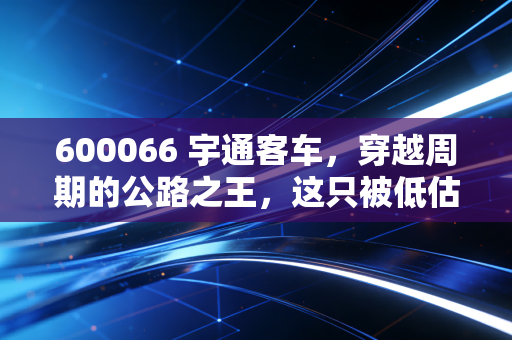 600066 宇通客车，穿越周期的公路之王，这只被低估的隐形冠军还能狂奔多久？