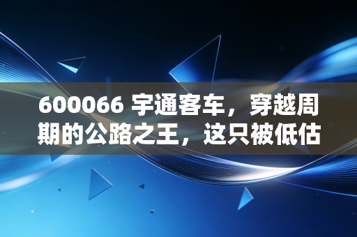 600066 宇通客车，穿越周期的公路之王，这只被低估的隐形冠军还能狂奔多久？