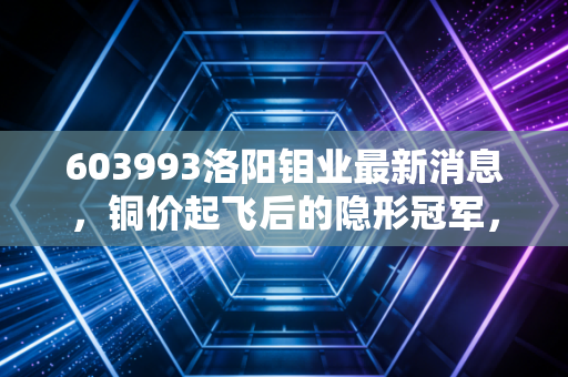 603993洛阳钼业最新消息,铜价起飞后的隐形冠军,是时候重新审视这只周期成长股了吗?