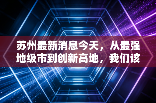 苏州最新消息今天，从最强地级市到创新高地，我们该如何读懂苏州的经济韧性？