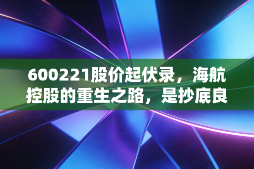 600221股价起伏录,海航控股的重生之路,是抄底良机还是深坑博弈?