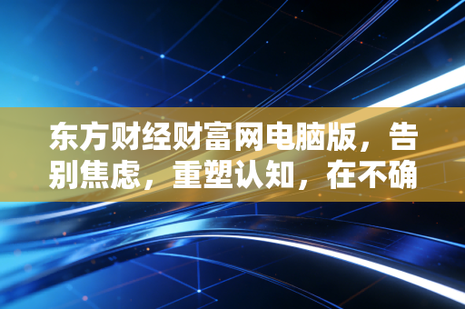 东方财经财富网电脑版,告别焦虑,重塑认知,在不确定的时代,普通投资者该如何守住自己的钱袋子?