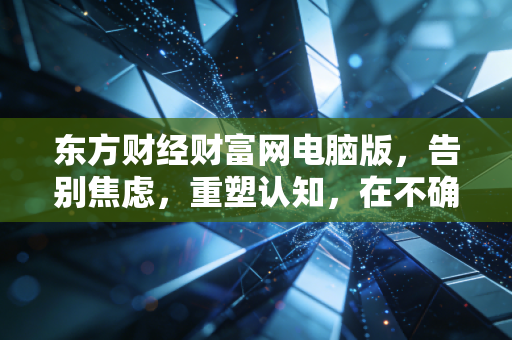 东方财经财富网电脑版,告别焦虑,重塑认知,在不确定的时代,普通投资者该如何守住自己的钱袋子?