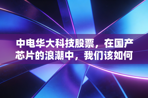 中电华大科技股票,在国产芯片的浪潮中,我们该如何寻找那份芯的安宁?