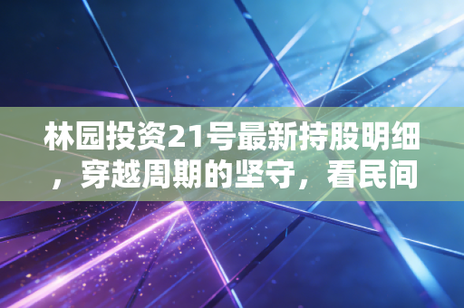 林园投资21号最新持股明细,穿越周期的坚守,看民间股神如何在迷雾中寻找确定性