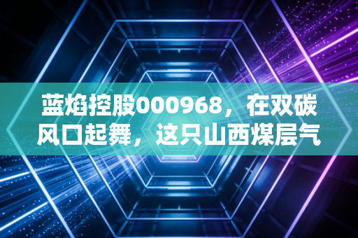 蓝焰控股000968,在双碳风口起舞,这只山西煤层气龙头到底藏着多少硬实力?