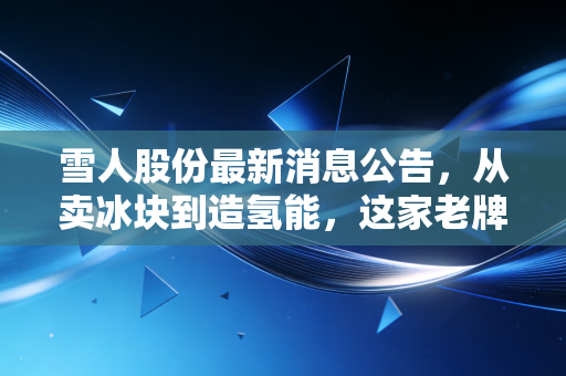 雪人股份最新消息公告,从卖冰块到造氢能,这家老牌制冷企业的转型之路究竟成色几何?