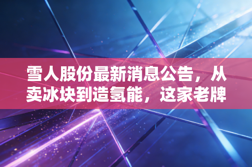 雪人股份最新消息公告,从卖冰块到造氢能,这家老牌制冷企业的转型之路究竟成色几何?