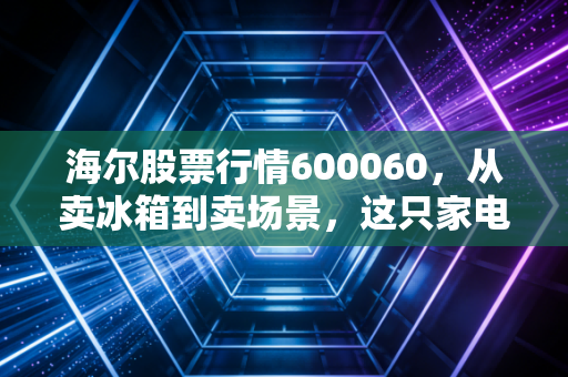 海尔股票行情600060,从卖冰箱到卖场景,这只家电巨头还能打吗?
