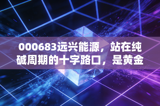 000683远兴能源,站在纯碱周期的十字路口,是黄金坑还是价值陷阱?