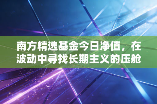 南方精选基金今日净值,在波动中寻找长期主义的压舱石