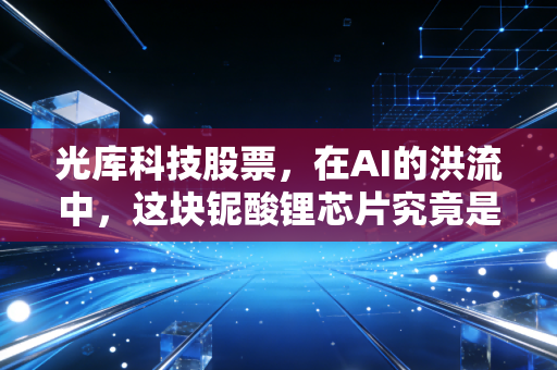 光库科技股票,在AI的洪流中,这块铌酸锂芯片究竟是黄金还是沙砾?