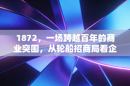 1872,一场跨越百年的商业突围,从轮船招商局看企业家的宿命与抗争