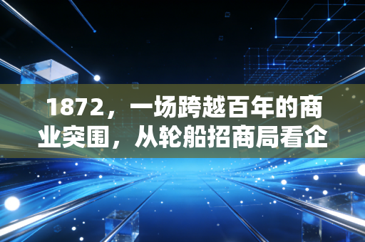 1872,一场跨越百年的商业突围,从轮船招商局看企业家的宿命与抗争